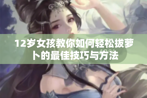 12岁女孩教你如何轻松拔萝卜的最佳技巧与方法