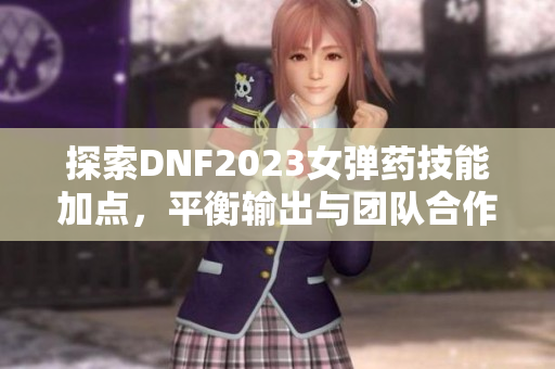 探索DNF2023女弹药技能加点，平衡输出与团队合作的最佳方案