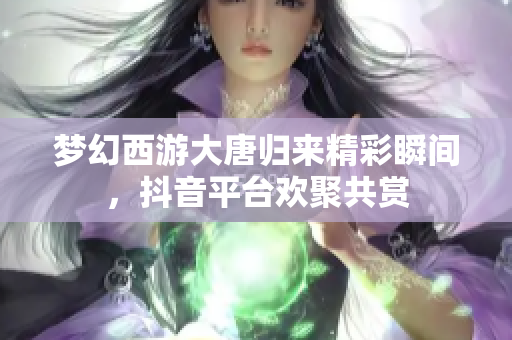 梦幻西游大唐归来精彩瞬间，抖音平台欢聚共赏