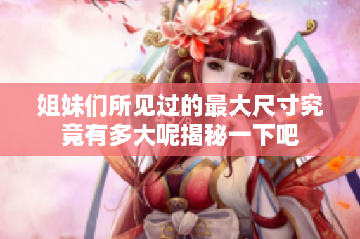 姐妹们所见过的最大尺寸究竟有多大呢揭秘一下吧