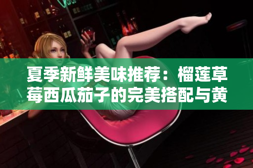 夏季新鲜美味推荐：榴莲草莓西瓜茄子的完美搭配与黄瓜清凉享受