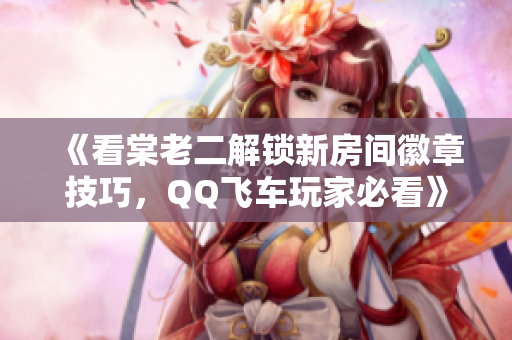 《看棠老二解锁新房间徽章技巧，QQ飞车玩家必看》