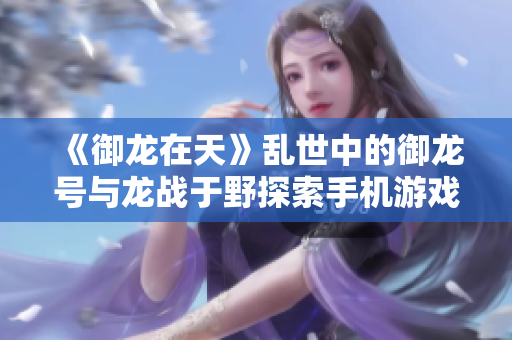 《御龙在天》乱世中的御龙号与龙战于野探索手机游戏攻略