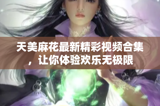 天美麻花最新精彩视频合集，让你体验欢乐无极限