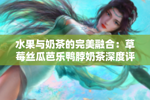 水果与奶茶的完美融合：草莓丝瓜芭乐鸭脖奶茶深度评测