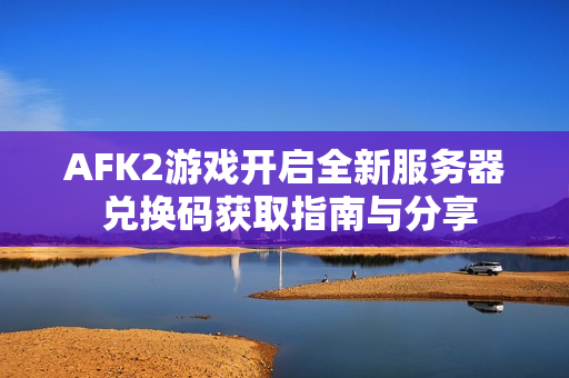 AFK2游戏开启全新服务器 兑换码获取指南与分享