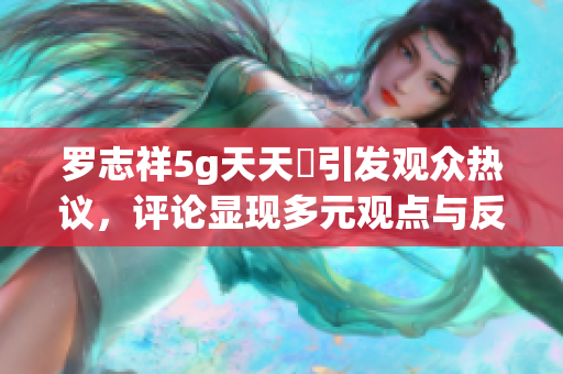 罗志祥5g天天奭引发观众热议，评论显现多元观点与反响