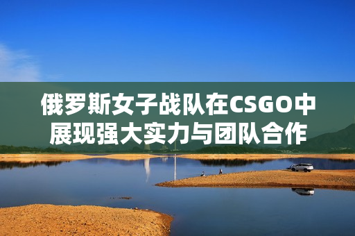 俄罗斯女子战队在CSGO中展现强大实力与团队合作