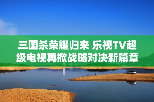 三国杀荣耀归来 乐视TV超级电视再掀战略对决新篇章