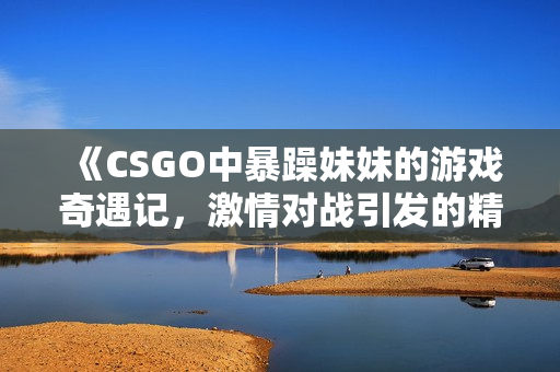 《CSGO中暴躁妹妹的游戏奇遇记，激情对战引发的精彩瞬间》