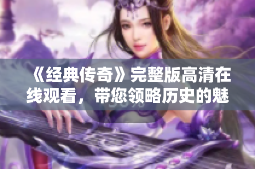 《经典传奇》完整版高清在线观看，带您领略历史的魅力与传奇故事
