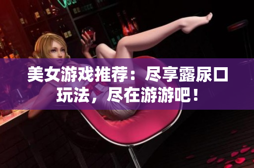 美女游戏推荐：尽享露尿口玩法，尽在游游吧！
