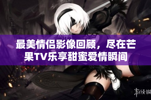 最美情侣影像回顾，尽在芒果TV乐享甜蜜爱情瞬间