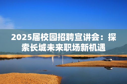 2025届校园招聘宣讲会：探索长城未来职场新机遇