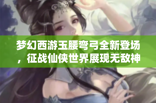 梦幻西游玉腰弯弓全新登场，征战仙侠世界展现无敌神威