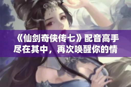 《仙剑奇侠传七》配音高手尽在其中，再次唤醒你的情怀与感动