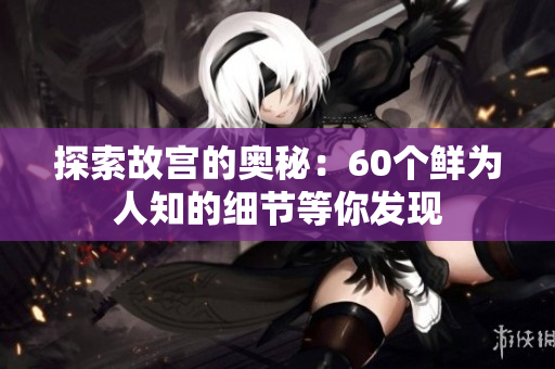 探索故宫的奥秘：60个鲜为人知的细节等你发现