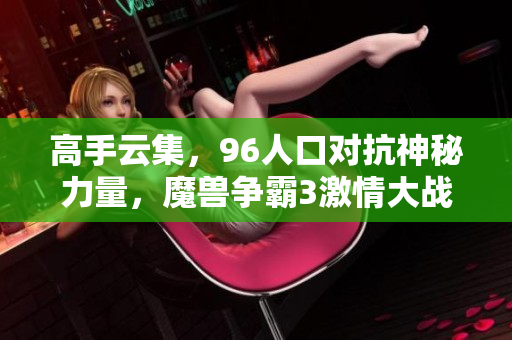 高手云集，96人口对抗神秘力量，魔兽争霸3激情大战刮起风暴