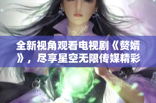 全新视角观看电视剧《赘婿》，尽享星空无限传媒精彩内容