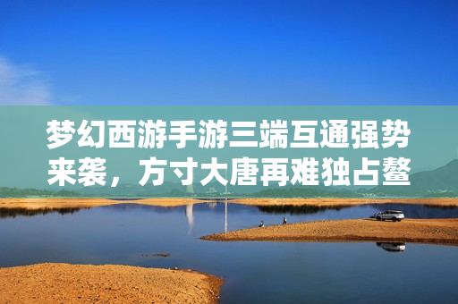 梦幻西游手游三端互通强势来袭，方寸大唐再难独占鳌头