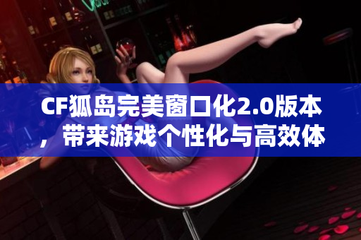 CF狐岛完美窗口化2.0版本，带来游戏个性化与高效体验的新变革