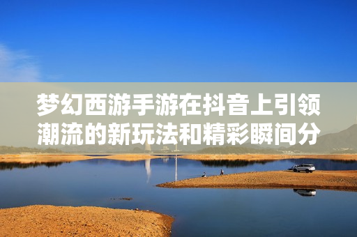 梦幻西游手游在抖音上引领潮流的新玩法和精彩瞬间分享