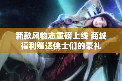 新款风物志重磅上线 商城福利赠送侠士们的豪礼