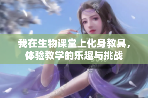 我在生物课堂上化身教具，体验教学的乐趣与挑战