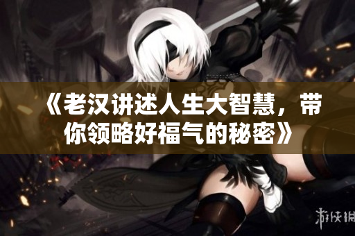 《老汉讲述人生大智慧，带你领略好福气的秘密》