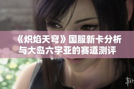《炽焰天穹》国服新卡分析与大岛六宇亚的赛道测评