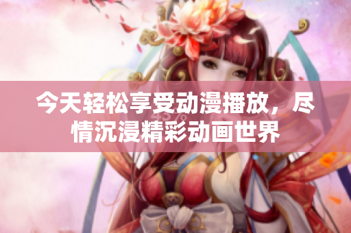 今天轻松享受动漫播放，尽情沉浸精彩动画世界