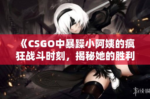 《CSGO中暴躁小阿姨的疯狂战斗时刻，揭秘她的胜利秘诀》