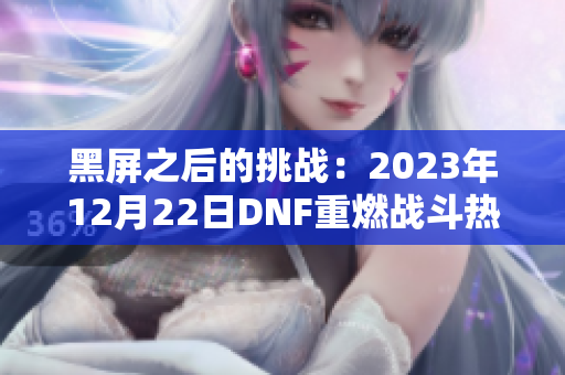黑屏之后的挑战：2023年12月22日DNF重燃战斗热情