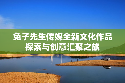 兔子先生传媒全新文化作品探索与创意汇聚之旅