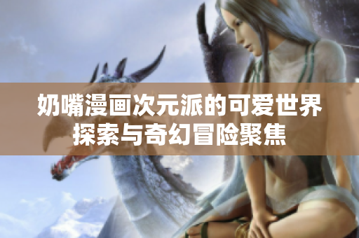 奶嘴漫画次元派的可爱世界探索与奇幻冒险聚焦