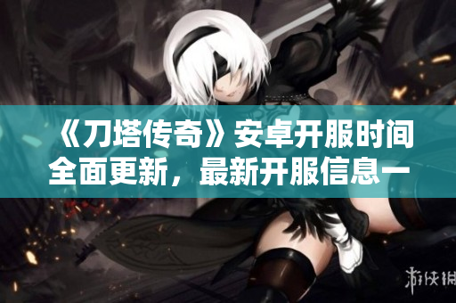 《刀塔传奇》安卓开服时间全面更新，最新开服信息一览无遗