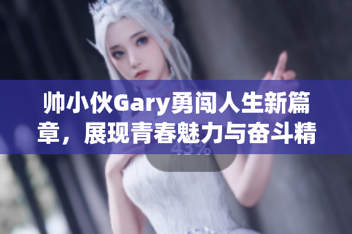 帅小伙Gary勇闯人生新篇章，展现青春魅力与奋斗精神