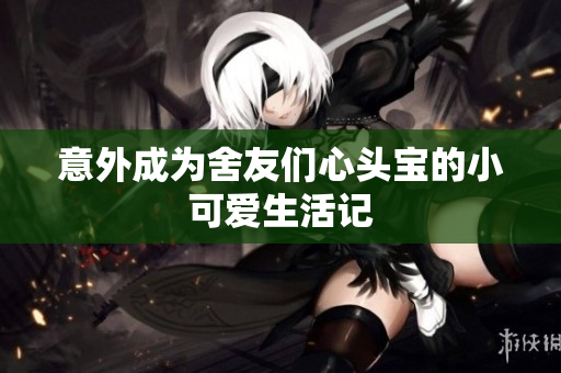 意外成为舍友们心头宝的小可爱生活记