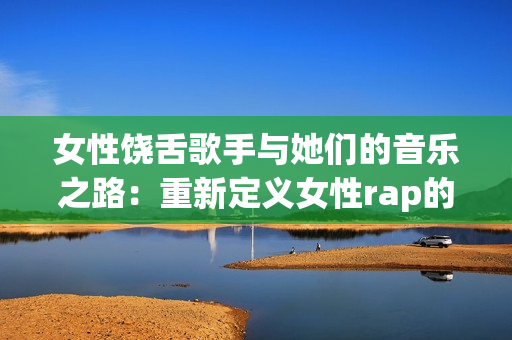 女性饶舌歌手与她们的音乐之路：重新定义女性rap的魅力
