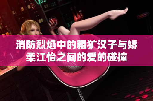 消防烈焰中的粗犷汉子与娇柔江怡之间的爱的碰撞