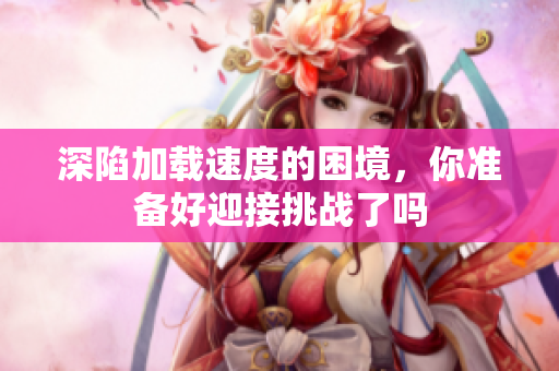 深陷加载速度的困境，你准备好迎接挑战了吗