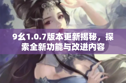 9幺1.0.7版本更新揭秘，探索全新功能与改进内容