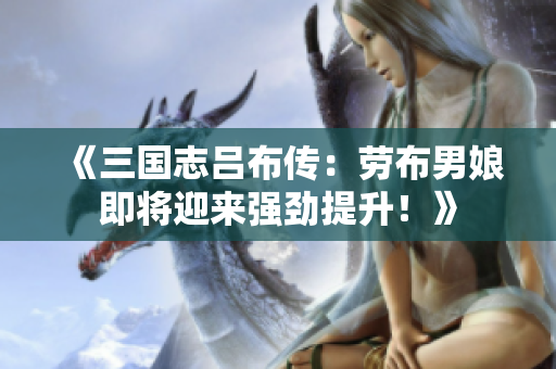 《三国志吕布传：劳布男娘即将迎来强劲提升！》