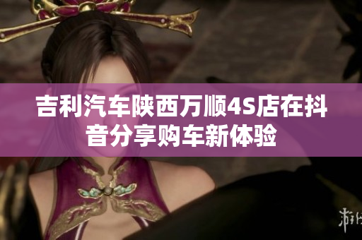 吉利汽车陕西万顺4S店在抖音分享购车新体验