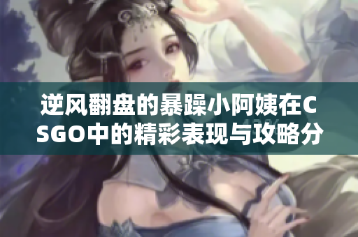 逆风翻盘的暴躁小阿姨在CSGO中的精彩表现与攻略分享