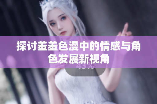 探讨羞羞色漫中的情感与角色发展新视角