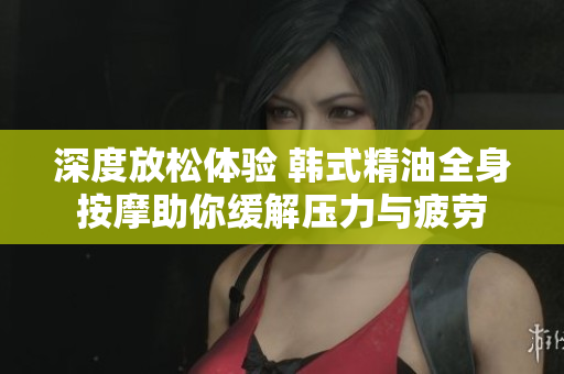 深度放松体验 韩式精油全身按摩助你缓解压力与疲劳