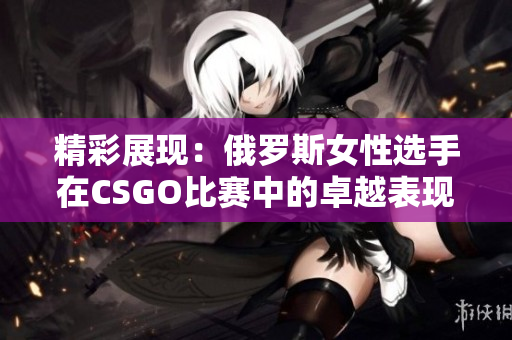 精彩展现：俄罗斯女性选手在CSGO比赛中的卓越表现