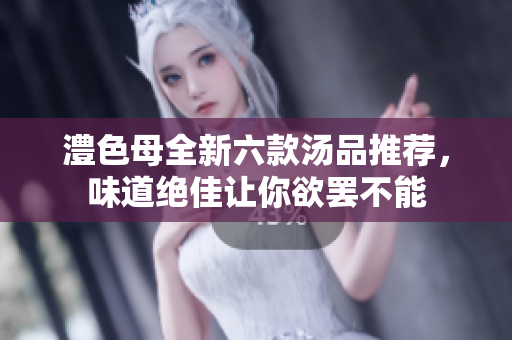 澧色母全新六款汤品推荐，味道绝佳让你欲罢不能