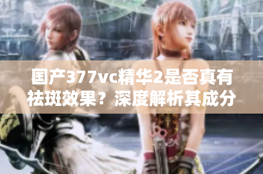 国产377vc精华2是否真有祛斑效果？深度解析其成分与功效